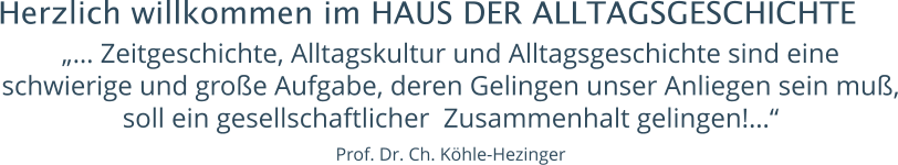 Herzlich willkommen im HAUS DER ALLTAGSGESCHICHTE „… Zeitgeschichte, Alltagskultur und Alltagsgeschichte sind eine schwierige und große Aufgabe, deren Gelingen unser Anliegen sein muß, soll ein gesellschaftlicher  Zusammenhalt gelingen!…“   Prof. Dr. Ch. Köhle-Hezinger